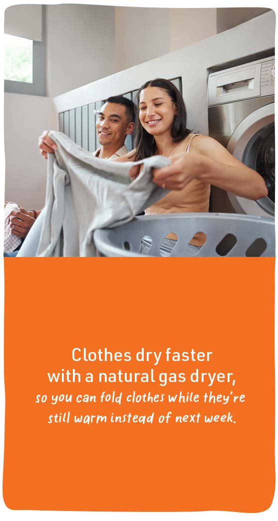 Clothes dry faster with a natural gas dryer, so you can fold clothes while they're still warm instead of next week.